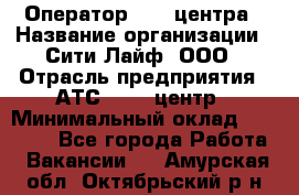 Оператор Call-центра › Название организации ­ Сити Лайф, ООО › Отрасль предприятия ­ АТС, call-центр › Минимальный оклад ­ 24 000 - Все города Работа » Вакансии   . Амурская обл.,Октябрьский р-н